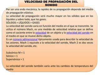 VELOCIDAD DE PROPAGACIÓN DEL
SONIDO
Por ser una onda mecánica, la rapidez de su propagación depende del medio
de propagación elástico.
La velocidad de propagación será mucho mayor en los sólidos que en los
líquidos y sobre todo, que los gases.
SÓLIDOS ˃ LÍQUIDOS ˃ GASES
La velocidad del sonido varía en función del medio en el que se transmite. Se
utiliza el número Mach, es una medida de velocidad relativa que se define
como el cociente entre la velocidad de un objeto y la velocidad del sonido en
el medio en que se mueve dicho objeto.
Es un número adimensional típicamente usado para describir la velocidad de
los aviones. Mach 1 equivale a la velocidad del sonido, Mach 2 es dos veces
la velocidad del sonido, etc.
Subsónico M ˂ 1
Sónico = 1
Supersónico ˃ 1
La velocidad del sonido también varía ante los cambios de temperatura del
medio
 