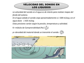 VELOCIDAD DEL SONIDO EN
LOS LÍQUIDOS
La velocidad del sonido en el agua es de interés para realizar mapas del
fondo del océano.
En el agua salada el sonido viaja aproximadamente a 1 500 m/seg y en el
agua dulce 1 435 m/seg.
Estas presiones varían según la presión, temperatura y salinidad.
K= módulo de Comprensibilidad (Pa) (
𝑁
𝑚2)
p= densidad del material donde se transmite el sonido. (
𝐾𝑔
𝑚3)
ECUACIÓN: v = 𝐾/𝑝
 