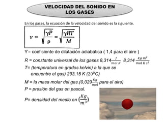 VELOCIDAD DEL SONIDO EN
LOS GASES
En los gases, la ecuación de la velocidad del sonido es la siguiente.
ϒ= coeficiente de dilatación adiabática ( 1,4 para el aire )
R = constante universal de los gases 8,314
𝐽
𝑚𝑜𝑙 𝐾
8,314
𝑘𝑔 𝑚2
𝑚𝑜𝑙 𝐾 𝑠2
T= (temperatura en grados kelvin) a la que se
encuentre el gas) 293,15 K (200C)
M = la masa molar del gas.(0,029
𝐾𝑔
𝑚𝑜𝑙
para el aire)
P = presión del gas en pascal.
P= densidad del medio en (
𝐾𝑔
𝑚3)
 