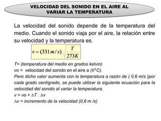 VELOCIDAD DEL SONIDO EN EL AIRE AL
VARIAR LA TEMPERATURA
La velocidad del sonido depende de la temperatura del
medio. Cuando el sonido viaja por el aire, la relación entre
su velocidad y la temperatura es.
T= (temperatura del medio en grados kelvin)
vo = velocidad del sonido en el aire a (00C).
Pero dicho valor aumenta con la temperatura a razón de ( 0,6 m/s )por
cada grado centígrado, se puede utilizar la siguiente ecuación para la
velocidad del sonido al variar la temperatura.
v = vo + ∆T . ∆v
∆v = incremento de la velocidad (0,6 m /s)
 