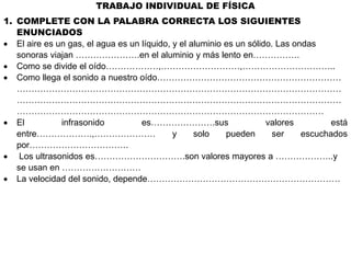 TRABAJO INDIVIDUAL DE FÍSICA
1. COMPLETE CON LA PALABRA CORRECTA LOS SIGUIENTES
ENUNCIADOS
 El aire es un gas, el agua es un líquido, y el aluminio es un sólido. Las ondas
sonoras viajan ………………….en el aluminio y más lento en…………….
 Como se divide el oído………………,………………………,…………………………..
 Como llega el sonido a nuestro oído………………………………………………………
…………………………………………………………………………………………………
…………………………………………………………………………………………………
……………………………………………………………………………………………
 El infrasonido es………………….sus valores está
entre……………….,………………… y solo pueden ser escuchados
por…………………………….
 Los ultrasonidos es………………………….son valores mayores a ………………..y
se usan en ………………………
 La velocidad del sonido, depende…………………………………………………………
 