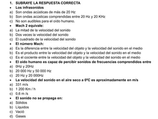 1. SUBRAYE LA RESPUESTA CORRECTA
 Los infrasonidos
a) Son ondas acústicas de más de 20 Hz
b) Son ondas acústicas comprendidas entre 20 Hz y 20 KHz
c) No son audibles para el oído humano.
 Mach 2 equivale:
a) La mitad de la velocidad del sonido
b) Dos veces la velocidad del sonido
c) El cuadrado de la velocidad del sonido
 El número Mach:
a) Es la diferencia entre la velocidad del objeto y la velocidad del sonido en el medio
b) Es el producto entre la velocidad del objeto y la velocidad del sonido en el medio
c) Es el cociente entre la velocidad del objeto y la velocidad del sonido en el medio
 El oído humano es capaz de percibir sonidos de frecuencias comprendidos entre
a) 0Hz y 20Hz
b) 20 000 Hz y 50 000 Hz
c) 20 Hz y 20 000Hz
 La velocidad del sonido en el aire seco a 00C es aproximadamente en m/s
a) 331 m/s
b) 1 200 Km / h
c) 0,6 m /s
 El sonido no se propaga en:
a) Sólidos
b) Líquidos
c) Vació
d) Gases
 