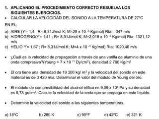 1. APLICANDO EL PROCEDIMIENTO CORRECTO RESUELVA LOS
SIGUIENTES EJERCICIOS.
 CALCULAR LA VELOCIDAD DEL SONIDO A LA TEMPERATURA DE 270C
EN EL:
a) AIRE (ϒ= 1,4 ; R= 8,31J/mol K; M=29 x 10 -3 Kg/mol) Rta: 347 m/s
b) HIDRÓGENO(ϒ= 1,41 ; R= 8,31J/mol K; M=2,015 x 10 -3 Kg/mol) Rta: 1321,12
m/s
c) HELIO ϒ= 1,67 ; R= 8,31J/mol K; M=4 x 10 -3 Kg/mol) Rta: 1020,46 m/s
 ¿Cuál es la velocidad de propagación a través de una varilla de aluminio de una
onda compresiva?(Young = 7 x 10 11 Dy/cm2), densidad 2 700 Kg/m3
 El oro tiene una densidad de 19 300 kg/ m3 y la velocidad del sonido en este
material es de 3 420 m/s. Determinar el valor del módulo de Young del oro.
 El módulo de compresibilidad del alcohol etílico es 9,09 x 108 Pa y su densidad
es 0,78 gr/cm3. Calcule la velocidad de la onda que se propaga en este líquido.
 Determine la velocidad del sonido a las siguientes temperaturas.
a) 180C b) 280 K c) 950F d) 420C e) 321 K
 