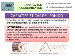 CARACTERÍSTICAS DEL SONIDO
Los sonidos se diferencian unos de otros por sus cualidades
fundamentales: Intensidad, tono y timbre.
• ¿Qué clase de onda es el sonido?
• ¿El sonido se propaga en el vacío?
• ¿Cómo se produce el sonido?
EXPLORA TUS
CONOCIMIENTOS
INTENSIDAD: es una característica del sonido que depende de la
amplitud y a través del oído permite distinguir un sonido fuerte de un débil o que
ten cerca o ten lejos esta la fuente sonora. La distancia a la que se puede oír un
sonido, depende de su intensidad.
Cuanto mayor sea la amplitud de la onda, mayor será su intensidad, el sonido
se irá más fuerte.
 