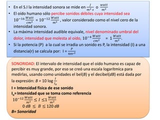 SONORIDAD: El intervalo de intensidad que el oído humano es capaz de
percibir es muy grande, por eso se creó una escala logarítmica para
medirlas, usando como unidades el bel(B) y el decibel(dB) está dada por
la expresión: B = 10 log
𝐼
𝐼 𝑜
I = Intensidad física de ese sonido
Io=Intensidad que se toma como referencia
10−12 𝑊𝑎𝑡𝑡
𝑚2 ≤ 𝐼 ≤1
𝑊𝑎𝑡𝑡
𝑚2
0 dB ≤ 𝐵 ≤ 120 dB
B= Sonoridad
• En el S.I la intensidad sonora se mide en
𝐽
𝑚2 𝑠
o
𝑤𝑎𝑡𝑡
𝑚2
• El oído humano sólo percibe sonidos débiles cuya intensidad sea
10−16 𝑊𝑎𝑡𝑡
𝑐𝑚2 = 10−12 𝑊𝑎𝑡𝑡
𝑚2 , valor considerado como el nivel cero de la
intensidad sonora.
• La máxima intensidad audible equivale, nivel denominado umbral del
dolor, intensidad que molesta al oído, 10−4 𝑊𝑎𝑡𝑡
𝑐𝑚2 = 1
𝑊𝑎𝑡𝑡
𝑚2 .
• Si la potencia (P) a la cual se irradia un sonido es P, la intensidad (I) a una
distancia(r) se calcula por: I =
𝑃
4𝜋𝑟2
 
