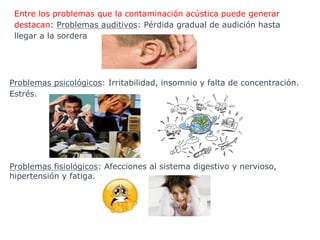 Entre los problemas que la contaminación acústica puede generar
destacan: Problemas auditivos: Pérdida gradual de audición hasta
llegar a la sordera
Problemas psicológicos: Irritabilidad, insomnio y falta de concentración.
Estrés.
Problemas fisiológicos: Afecciones al sistema digestivo y nervioso,
hipertensión y fatiga.
 