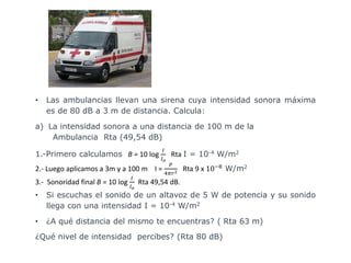 • Las ambulancias llevan una sirena cuya intensidad sonora máxima
es de 80 dB a 3 m de distancia. Calcula:
a) La intensidad sonora a una distancia de 100 m de la
Ambulancia Rta (49,54 dB)
1.-Primero calculamos B = 10 log
𝐼
𝐼 𝑜
Rta I = 10-4 W/m2
2.- Luego aplicamos a 3m y a 100 m I =
𝑃
4𝜋𝑟2 Rta 9 x 10−8
W/m2
3.- Sonoridad final B = 10 log
𝐼
𝐼 𝑜
Rta 49,54 dB.
• Si escuchas el sonido de un altavoz de 5 W de potencia y su sonido
llega con una intensidad I = 10-4 W/m2
• ¿A qué distancia del mismo te encuentras? ( Rta 63 m)
¿Qué nivel de intensidad percibes? (Rta 80 dB)
 