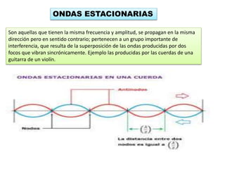 ONDAS ESTACIONARIAS
Son aquellas que tienen la misma frecuencia y amplitud, se propagan en la misma
dirección pero en sentido contrario; pertenecen a un grupo importante de
interferencia, que resulta de la superposición de las ondas producidas por dos
focos que vibran sincrónicamente. Ejemplo las producidas por las cuerdas de una
guitarra de un violín.
 