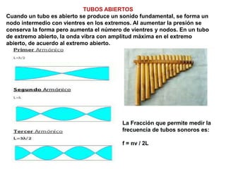 TUBOS ABIERTOS
Cuando un tubo es abierto se produce un sonido fundamental, se forma un
nodo intermedio con vientres en los extremos. Al aumentar la presión se
conserva la forma pero aumenta el número de vientres y nodos. En un tubo
de extremo abierto, la onda vibra con amplitud máxima en el extremo
abierto, de acuerdo al extremo abierto.
La Fracción que permite medir la
frecuencia de tubos sonoros es:
f = nv / 2L
 