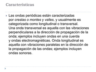 Características

   Las ondas periódicas están caracterizadas
    por crestas o montes y valles, y usualmente es
    categorizada como longitudinal o transversal.
    Una onda transversal es aquella con las vibraciones
    perpendiculares a la dirección de propagación de la
    onda; ejemplos incluyen ondas en una cuerda
    y ondas electromagnéticas. Onda longitudinal es
    aquella con vibraciones paralelas en la dirección de
    la propagación de las ondas; ejemplos incluyen
    ondas sonoras.
 