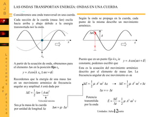 12
LAS ONDAS TRANSPORTAN ENERGÍA: ONDAS EN UNA CUERDA
Cada sección de la cuerda (masa ∆m) oscila
hacia arriba y abajo debido a la energía
transportada por la onda.
Consideremos una onda transversal en una cuerda.
Según la onda se propaga en la cuerda, cada
punto de la misma describe un movimiento
armónico.
x x
m∆
A
A partir de la ecuación de onda, obtenemos para
el elemento ∆m en la posición fija x0
( )φω +±= txkAy cos 0
Puesto que en un punto fijo k.
x0 ie
constante, podemos escribir que
( )δω += tAy cos
Esta es la ecuación del movimiento armónico
descrito por el elemento de masa ∆m. La
frecuencia angular de ese movimiento es ω.
Recordemos que la energía de una masa ∆m
en un movimiento armónico de frecuencia
angular ω y amplitud A está dada por
0x
( )2
2
1
ωAmE ⋅∆=∆
Velocidad máxima
Sea µ la masa de la cuerda
por unidad de longitud ∆x xm ∆⋅=∆ µ
xAE ∆=∆
2
1 22
ωµ
tvx ∆⋅=∆
tvAE ∆=∆
2
1 22
ωµ
Potencia
transmitida
por la onda 2
1 22
vA
t
E
E ωµ=
∆
∆
=
Unidades: Julio/s = watio
 