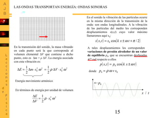 15
LAS ONDAS TRANSPORTAN ENERGÍA: ONDAS SONORAS
En el sonido la vibración de las partículas ocurre
en la misma dirección de la transmisión de la
onda: son ondas longitudinales. A la vibración
de las partículas del medio les corresponden
desplazamientos s(x,t) cuyo valor máximo
llamaremos aquí s0:
( ) ( )2/cos, 0 πω +±= txkstxs
En la transmisión del sonido, la masa vibrando
en cada punto será la que corresponda al
volumen elemental ∆V que contiene a dicho
punto, esto es ∆m = ρ ∆V. La energía asociada
con esta vibración es:
A tales desplazamientos les corresponden
variaciones de presión alrededor de un valor
de equilibrio p0, que se encuentran desfasadas
π/2 rad respecto a ellos
( ) ( )txkptxp cos, 0 ω±=
donde 00 svp ωρ=
22
0
2
1
ωsmE ⋅∆=∆ 22
0
2
1
ωρ sV ⋅∆=
En términos de energía por unidad de volumen
22
0
2
1
ωρ s
V
E
⋅=
∆
∆
Energía movimiento armónico
0p
/ tx
 