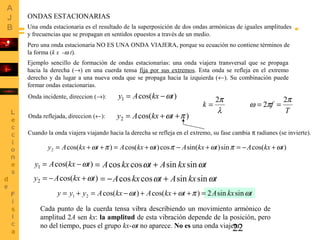 22
ONDAS ESTACIONARIAS
Una onda estacionaria es el resultado de la superposición de dos ondas armónicas de iguales amplitudes
y frecuencias que se propagan en sentidos opuestos a través de un medio.
Pero una onda estacionaria NO ES UNA ONDA VIAJERA, porque su ecuación no contiene términos de
la forma (k x -ω t).
Ejemplo sencillo de formación de ondas estacionarias: una onda viajera transversal que se propaga
hacia la derecha (→) en una cuerda tensa fija por sus extremos. Esta onda se refleja en el extremo
derecho y da lugar a una nueva onda que se propaga hacia la izquierda (←). Su combinación puede
formar ondas estacionarias.
Onda incidente, direccion (→): )cos(1 tkxAy ω−=
Cuando la onda viajera viajando hacia la derecha se refleja en el extremo, su fase cambia π radianes (se invierte).
Onda reflejada, direccion (←): )cos(2 πω ++= tkxAy
T
fk
π
πω
λ
π 2
2
2
===
)cos(sin)sin(cos)cos()cos(2 tkxAtkxAtkxAtkxAy ωπωπωπω +−=+−+=++=
)cos(1 tkxAy ω−=
)cos(2 tkxAy ω+−=
tkxAtkxA ωω sinsincoscos +=
tkxAtkxA ωω sinsincoscos +−=
tkxAtkxAtkxAyyy ωπωω sinsin2)cos()cos(21 =+++−=+=
Cada punto de la cuerda tensa vibra describiendo un movimiento armónico de
amplitud 2A sen kx: la amplitud de esta vibración depende de la posición, pero
no del tiempo, pues el grupo kx-ωt no aparece. No es una onda viajera.
 