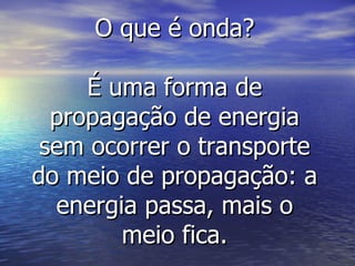 O que é onda? É uma forma de propagação de energia sem ocorrer o transporte do meio de propagação: a energia passa, mais o meio fica. 