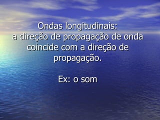 Ondas longitudinais: a direção de propagação de onda coincide com a direção de propagação. Ex: o som 