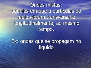 Ondas mistas: aquelas em que a partículas do meio vibram transversal e longitudinalmente, ao mesmo tempo. Ex: ondas que se propagam no líquido 