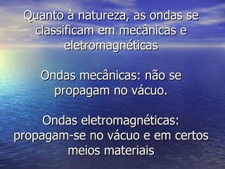 Quanto à natureza, as ondas se classificam em mecânicas e eletromagnéticas Ondas mecânicas: não se propagam no vácuo. Ondas eletromagnéticas: propagam-se no vácuo e em certos meios materiais 