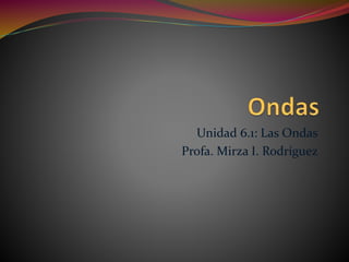 Unidad 6.1: Las Ondas
Profa. Mirza I. Rodríguez
 