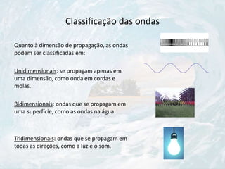 Classificação das ondas
Quanto à dimensão de propagação, as ondas
podem ser classificadas em:
Unidimensionais: se propagam apenas em
uma dimensão, como onda em cordas e
molas.
Bidimensionais: ondas que se propagam em
uma superfície, como as ondas na água.
Tridimensionais: ondas que se propagam em
todas as direções, como a luz e o som.
 
