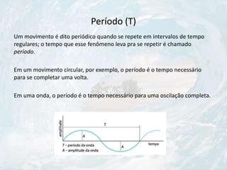 Período (T)
Um movimento é dito periódico quando se repete em intervalos de tempo
regulares; o tempo que esse fenômeno leva pra se repetir é chamado
período.
Em um movimento circular, por exemplo, o período é o tempo necessário
para se completar uma volta.
Em uma onda, o período é o tempo necessário para uma oscilação completa.
 