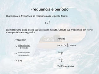 Frequência e período
O período e a frequência se relacionam da seguinte forma:
f =
1
𝑇
Exemplo: Uma onda oscila 120 vezes por minuto. Calcule sua frequência em Hertz
e seu período em segundos.
Frequência
f =
120 𝑜𝑠𝑐𝑖𝑙𝑎çõ𝑒𝑠
1 𝑚𝑖𝑛𝑢𝑡𝑜
f =
120 𝑜𝑠𝑐𝑖𝑙𝑎çõ𝑒𝑠
60 𝑠𝑒𝑔𝑢𝑛𝑑𝑜𝑠
f = 2 Hz
Período
como f =
1
𝑇
, temos:
2 =
1
𝑇
T =
1
2
T= 0,5 segundos
 