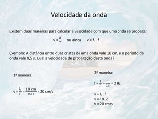 Velocidade da onda
Existem duas maneiras para calcular a velocidade com que uma onda se propaga:
v =
λ
𝑇
ou ainda v = λ . f
Exemplo: A distância entre duas cristas de uma onda vale 10 cm, e o período da
onda vale 0,5 s. Qual a velocidade de propagação desta onda?
1ª maneira:
v =
λ
𝑇
=
10 cm
0,5 𝑠
= 20 cm/s
2ª maneira:
f =
1
𝑇
=
1
0,5
= 2 Hz
v = λ . f
v = 10. 2
v = 20 cm/s
 