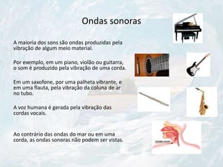 Ondas sonoras
A maioria dos sons são ondas produzidas pela
vibração de algum meio material.
Por exemplo, em um piano, violão ou guitarra,
o som é produzido pela vibração de uma corda.
Em um saxofone, por uma palheta vibrante, e
em uma flauta, pela vibração da coluna de ar
no tubo.
A voz humana é gerada pela vibração das
cordas vocais.
Ao contrário das ondas do mar ou em uma
corda, as ondas sonoras não podem ser vistas.
 