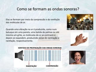 Como se formam as ondas sonoras?
Elas se formam por meio da compressão e da rarefação
das moléculas de ar.
Quando uma vibração no ar é produzida, como num
batuque em uma panela, uma batida de palmas ou até
mesmo um grito, as moléculas do ar se contraem e
depois se expandem, produzindo zonas de contração e
rarefação, respectivamente.
 