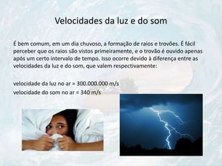 Velocidades da luz e do som
É bem comum, em um dia chuvoso, a formação de raios e trovões. É fácil
perceber que os raios são vistos primeiramente, e o trovão é ouvido apenas
após um certo intervalo de tempo. Isso ocorre devido à diferença entre as
velocidades da luz e do som, que valem respectivamente:
velocidade da luz no ar = 300.000.000 m/s
velocidade do som no ar = 340 m/s
 