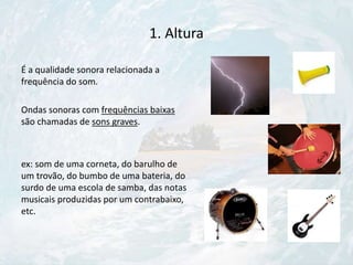 1. Altura
É a qualidade sonora relacionada a
frequência do som.
Ondas sonoras com frequências baixas
são chamadas de sons graves.
ex: som de uma corneta, do barulho de
um trovão, do bumbo de uma bateria, do
surdo de uma escola de samba, das notas
musicais produzidas por um contrabaixo,
etc.
 