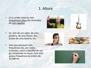 1. Altura
• Já as ondas sonoras com
frequências altas são chamadas
de sons agudos.
• ex: som de um apito, de uma
guitarra, de uma flauta, dos
pratos de uma bateria, etc.
• Sons que possuem alta
frequência são, por vezes,
irritantes, como o barulho de um
giz arrastando na lousa. Esse som
possui frequência da ordem de
10.000 Hz.
 