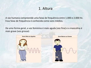 1. Altura
A voz humana compreende uma faixa de frequência entre 1.000 e 2.000 Hz.
Essa faixa de frequência é conhecida como sons médios.
De uma forma geral, a voz feminina é mais aguda (voz fina) e a masculina é
mais grave (voz grossa).
 