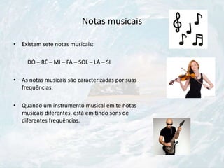 Notas musicais
• Existem sete notas musicais:
DÓ – RÉ – MI – FÁ – SOL – LÁ – SI
• As notas musicais são caracterizadas por suas
frequências.
• Quando um instrumento musical emite notas
musicais diferentes, está emitindo sons de
diferentes frequências.
 