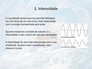 2. Intensidade
É a qualidade sonora que nos permite distinguir
um som forte de um som fraco. Está relacionada
com a energia transportada pela onda.
Quando mexemos no botão de volume, é a
intensidade e não a altura do som que alteramos!
A intensidade do som está relacionada com a sua
amplitude. Quanto maior a amplitude, mais
intenso é o som.
 