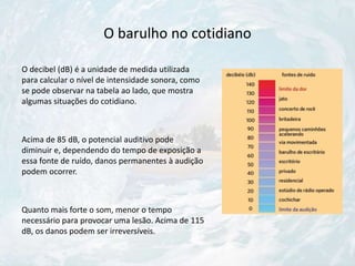 O barulho no cotidiano
O decibel (dB) é a unidade de medida utilizada
para calcular o nível de intensidade sonora, como
se pode observar na tabela ao lado, que mostra
algumas situações do cotidiano.
Acima de 85 dB, o potencial auditivo pode
diminuir e, dependendo do tempo de exposição a
essa fonte de ruído, danos permanentes à audição
podem ocorrer.
Quanto mais forte o som, menor o tempo
necessário para provocar uma lesão. Acima de 115
dB, os danos podem ser irreversíveis.
 