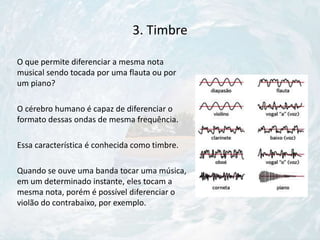 3. Timbre
O que permite diferenciar a mesma nota
musical sendo tocada por uma flauta ou por
um piano?
O cérebro humano é capaz de diferenciar o
formato dessas ondas de mesma frequência.
Essa característica é conhecida como timbre.
Quando se ouve uma banda tocar uma música,
em um determinado instante, eles tocam a
mesma nota, porém é possível diferenciar o
violão do contrabaixo, por exemplo.
 