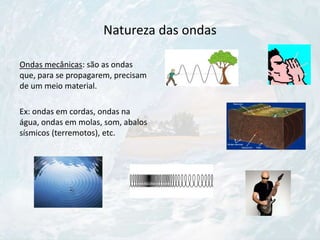 Natureza das ondas
Ondas mecânicas: são as ondas
que, para se propagarem, precisam
de um meio material.
Ex: ondas em cordas, ondas na
água, ondas em molas, som, abalos
sísmicos (terremotos), etc.
 
