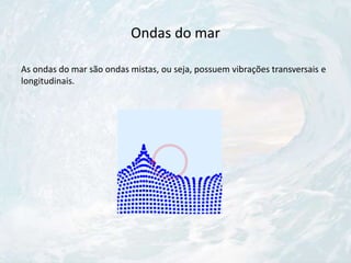 Ondas do mar
As ondas do mar são ondas mistas, ou seja, possuem vibrações transversais e
longitudinais.
 