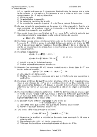 Departamento de Física y Química                                                              curso 20098-2010
I.E.S Pedro Mercedes
        8,0 cm cuando ha trascurrido 0,10 segundos desde el inicio. Se observa que la onda
        tarda en llegar al otro extremo 2,0 segundos y que la distancia entre dos crestas
        consecutivas es de 1,5 metros, determinar:
        a) El tipo de onda.
        b) Su velocidad de propagación.
        c) La frecuencia y amplitud de la onda.
        d) La velocidad de un punto situado a 1,0 m del foco al cabo de 0,6 segundos.
    20. ¿En qué consiste la amortiguación de las ondas bi y tridimensionales?. Cuando una
        onda armónica se amortigua ¿varia su frecuencia, o su longitud de onda, o su
        velocidad de propagación o su amplitud?
    21. Una cuerda tensa tiene una longitud de 8 m y pesa 8,7N. Indica la potencia que
        debemos suministrarle paraproducir en ella ondas armónicas de ecuación
                y= 10sen (4x – 80t) cm
    22. Dos focos sonoros emiten simultáneamente ondas de la misma amplitud, 20 cm y
        frecuencia, f = 425 Hz y siendo la velocidad de las ondas sonoras en el aire de 340
        m/s. Si colocamos un aparato registrador de sonido a 100,0 m de S y a 101,2 de S’,
        escribe las ecuaciones de las ondas, la de la interferencia y explica razonadamente si
        se registrará sonido.
    23. Dos ondas de ecuaciones :
                        y ( x, t )    6 sen 1500 t         250 x
                                                                                  en cm y s.
                        y ( x, t )    6 sen 1500 t         250 x
                                                                    4
        a) Escribir la ecuación de la interferencia.
        b) Explica qué parámetros varían y cuales no.
    24. Un punto P se encuentra a 20 y 22 metros, respectivamente, de dos focos S y S’, que
        emiten ondas de ecuación:
                                y( x, t )    0,02 sen 18        t 8      x       U .S.I .
        a) ¿Qué ocurrirá en dicho punto?.
        b) Modifica las ecuaciones anteriores para que la interferencia sea sustractiva o
           destructiva.
    25. Dos ondas armónicas de igual frecuencia y amplitud, 50 Hz y 2 cm respectivamente,
        viajan a una velocidad de 1 m/s y en el sentido positivo del eje OX, existiendo entre
        ellas una diferencia de fase de /3. Deducir la ecuación de la interferencia resultante y
        determinar su valor en un punto que se encuentra a 100 cm del origen en el instante
        t=1s.
    26. Dos movimientos ondulatorios coherentes de 600 Hz de frecuencia, se propagan por
        un medio con una rapidez de 50 m/s. Calcula la diferencia de fase con que interfieren
        en un punto que dista de cada uno de los focos 25,2 y 27,3 metros respectivamente.
        Explicar razonadamente el tipo de onda.
    27. La ecuación de una onda que se propaga en una cuerda es
                                    y=0,4sen(13t-0,07x+ /4)
        a) ¿Qué onda habrá que añadirle para que resulte una onda estacionaria?.
        b) Escribir la ecuación de la onda estacionaria.
    28. Una cuerda vibra de acuerdo con la ecuación:
                              y ( x, t )    0,05 sen        x   cos 40       t    U .S .I .
                                                       3
        a) Determinar la amplitud y velocidad de las ondas cuya superposición dá lugar a
           esta vibración.
        b) Distancia entre un nodo y un vientre consecutivos.
        c) Velocidad de vibración de una partícula situada a 1,5 cm a los 9/8 s.



                                            Ondas armónicas. Física 2º BCT
 