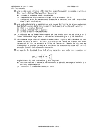 Departamento de Física y Química                                               curso 20098-2010
I.E.S Pedro Mercedes

    29. Una cuerda cuyos extremos están fijos vibra según la ecuación expresada en unidades
        S.I.:   y( x, t )   0,02sen(20 x) cos(50 t ) , determina:
        a) La distancia entre dos nodos consecutivos.
        b) La velocidad de un punto situado en X=1m en el instante t=0,5s.
        c) La distancia entre los extremos de la cuerda, si sabemos que está comprendida
           entre 78 y 82 centímetros.
    30. Una onda estacionaria se establece en una cuerda de 2 m fija por ambos extremos.
        Cuando la frecuencia de la vibración es 200 Hz, la cuerda presenta cuatro vientres
        a) ¿Cuál es la longitud de onda?
        b) ¿En qué armónico vibra la cuerda?
        c) ¿cuál es la frecuencia fundamental?
    31. La velocidad de las ondas transversales en una cuerda tensa es de 200m/s. Si la
        cuerda tiene 5m de largo, hallar la frecuencia fundamental y el 2º y 3er armónicos.
    32. Una cuerda larga tiene una densidad lineal media 20g/m y está tensada por una
        fuerza de 40kp. A partir de cierto punto de dicha cuerda se propaga una onda
        transversal de 2cm de amplitud y 500Hz de frecuencia. Calcular la velocidad de
        propagación, la longitud de onda y la elongación de un punto que dista 94,5 cm, 4,5
        segundos después de iniciarse el movimiento.
    33. Un cuerda de densidad lineal 0,5 g/cm, transmite una onda cuya ecuación es:


                                                             x
                                   ( x, t )    sen     50t
                                                             3
        Expresándose x y s en centímetros y t en segundos.
        a) Indica el valor de la amplitud, la frecuencia, el periodo, la longitud de onda y la
           velocidad de propagación.
        b) La tensión a la que está sometida la cuerda.




                                              Ondas armónicas. Física 2º BCT
 