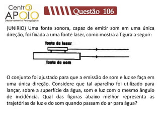 (UNIRIO) Uma fonte sonora, capaz de emitir som em uma única
direção, foi fixada a uma fonte laser, como mostra a figura a seguir:




O conjunto foi ajustado para que a emissão de som e luz se faça em
uma única direção. Considere que tal aparelho foi utilizado para
lançar, sobre a superfície da água, som e luz com o mesmo ângulo
de incidência. Qual das figuras abaixo melhor representa as
trajetórias da luz e do som quando passam do ar para água?
 