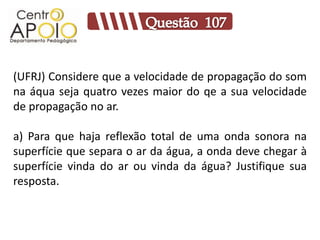 (UFRJ) Considere que a velocidade de propagação do som
na áqua seja quatro vezes maior do qe a sua velocidade
de propagação no ar.

a) Para que haja reflexão total de uma onda sonora na
superfície que separa o ar da água, a onda deve chegar à
superfície vinda do ar ou vinda da água? Justifique sua
resposta.
 