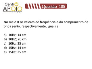 No meio II os valores de frequência e do comprimento de
onda serão, respectivamente, iguais a:

a)   10Hz; 14 cm
b)   10HZ; 20 cm
c)   10Hz; 25 cm
d)   15Hz; 14 cm
e)   15Hz; 25 cm
 