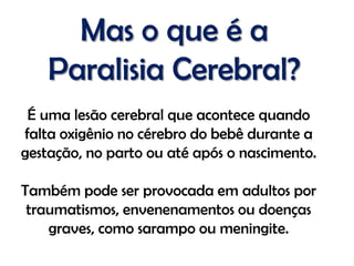 Mas o que é a
    Paralisia Cerebral?
 É uma lesão cerebral que acontece quando
falta oxigênio no cérebro do bebê durante a
gestação, no parto ou até após o nascimento.

Também pode ser provocada em adultos por
 traumatismos, envenenamentos ou doenças
    graves, como sarampo ou meningite.
 