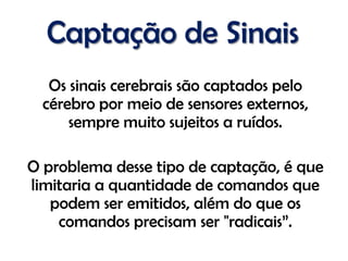 Captação de Sinais
   Os sinais cerebrais são captados pelo
  cérebro por meio de sensores externos,
      sempre muito sujeitos a ruídos.

O problema desse tipo de captação, é que
limitaria a quantidade de comandos que
   podem ser emitidos, além do que os
    comandos precisam ser "radicais”.
 