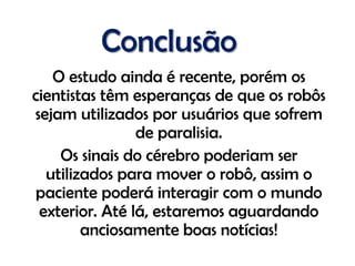 Conclusão
   O estudo ainda é recente, porém os
cientistas têm esperanças de que os robôs
sejam utilizados por usuários que sofrem
                de paralisia.
    Os sinais do cérebro poderiam ser
  utilizados para mover o robô, assim o
 paciente poderá interagir com o mundo
 exterior. Até lá, estaremos aguardando
        anciosamente boas notícias!
 