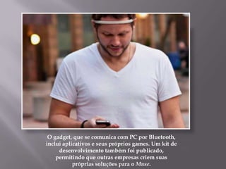 O gadget, que se comunica com PC por Bluetooth,
inclui aplicativos e seus próprios games. Um kit de
     desenvolvimento também foi publicado,
    permitindo que outras empresas criem suas
           próprias soluções para o Muse.
 