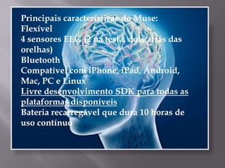 Principais características do Muse:
Flexível
4 sensores EEG (2 na testa, dois atrás das
orelhas)
Bluetooth
Compatível com iPhone, iPad, Android,
Mac, PC e Linux
Livre desenvolvimento SDK para todas as
plataformas disponíveis
Bateria recarregável que dura 10 horas de
uso contínuo
 