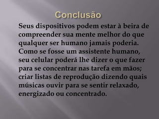 Seus dispositivos podem estar à beira de
compreender sua mente melhor do que
qualquer ser humano jamais poderia.
Como se fosse um assistente humano,
seu celular poderá lhe dizer o que fazer
para se concentrar nas tarefa em mãos;
criar listas de reprodução dizendo quais
músicas ouvir para se sentir relaxado,
energizado ou concentrado.
 