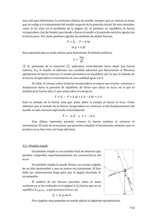 [25]
muy útil para determinar la constante elástica de muelle, siempre que se conozca la masa
que se cuelga y el estiramiento del muelle respecto de la posición inicial. En esta situación,
como se ha visto en el problema de la página 22, se produce un equilibrio, la fuerza
recuperadora (ley de Hooke) que tiende a llevar el muelle a la posición inicial se iguala con
la fuerza peso. Por tanto, podemos igualar los módulos de ambas fuerzas,
𝑃 = 𝐹𝑒 ; 𝑃 = 𝑘 Δ𝑙
𝑚 𝑔 = 𝑘 Δ𝑙
Esta expresión que se suele utilizar para determinar k (método estático),
𝑘 =
𝑚𝑔
Δ𝑙
③ Si, partiendo de la situación ②, aplicamos verticalmente hacia abajo una fuerza
externa, Fext, el muelle se deforma una cantidad adicional que llamaremos A. Mientras
apliquemos la fuerza externa, el muelle permanece en equilibrio, por lo que el módulo de
la fuerza recuperadora se incrementa en una cantidad igual a k·A.
Al soltar el cuerpo, como la fuerza recuperadora es mayor que el peso, comienza a
desplazarse hacia la posición de equilibrio, de forma que inicia un m.a.s. en el que el
módulo de la fuerza neta, F, que actúa sobre el cuerpo es,
𝐹 = 𝐹𝑒 − 𝑃 = 𝑘 Δ𝑙 + 𝑘 𝐴 − 𝑘 Δ𝑙 = 𝑘 𝐴
Este es módulo de la fuerza neta que actúa sobre el cuerpo al iniciar el m.a.s. Como
sabemos que el sentido de la fuerza recuperadora es contrario al del desplazamiento del
muelle, es más correcto expresarla vectorialmente
𝐹⃗ = −𝑘 𝐴⃗ 𝑜 𝐹 = −𝑘 𝐴
Esta última expresión permite conocer la fuerza máxima al iniciarse el
movimiento. El resto de ecuaciones que permiten estudiar el movimiento armónico que se
produce ya se han visto a lo largo del tema.
5.2.- Péndulo simple
Un péndulo simple es un oscilador fácil de observar que
permite comprobar experimentalmente las características del
m.a.s.
Un péndulo simple lo puede formar un cuerpo colgado
de un hilo inextensible y que se mueve sin rozamiento. El hilo
debe ser relativamente largo para que el ángulo desviado, θ,
sea pequeño.
El análisis de las fuerzas ejercidas sobre la masa
oscilante ya se ha realizado en la página 4. La fuerza que no se
equilibra, Ftangencial, y que provoca el m.a.s. es,
𝐹𝑡 = 𝑚 𝑔 sen 𝜃
Para ángulos muy pequeños se puede aplicar la siguiente aproximación,
 